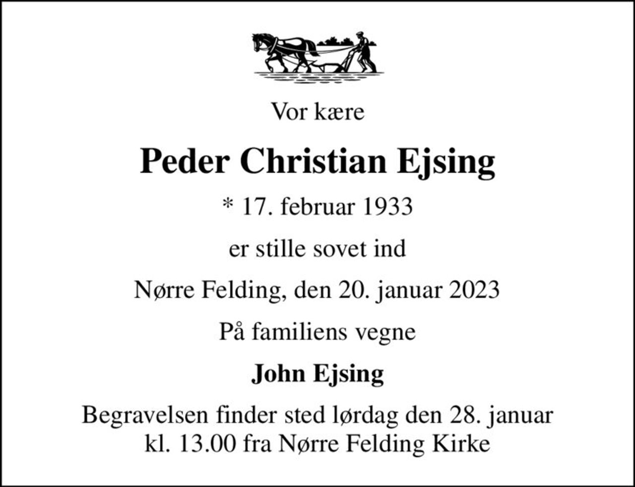 Vor kære
Peder Christian Ejsing
* 17. februar 1933
er stille sovet ind
Nørre Felding, den 20. januar 2023
På familiens vegne
John Ejsing
Begravelsen finder sted lørdag den 28. januar kl. 13.00 fra Nørre Felding Kirke
