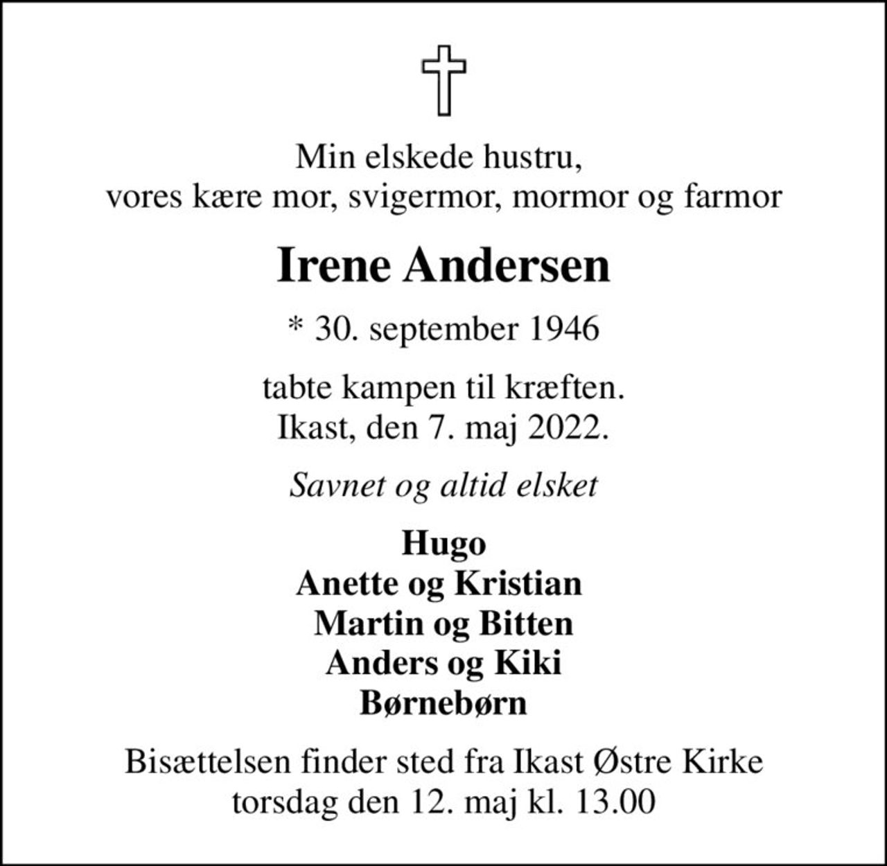 Min elskede hustru,  vores kære mor, svigermor, mormor og farmor
Irene Andersen
* 30. september 1946
tabte kampen til kræften. Ikast, den 7. maj 2022.
Savnet og altid elsket
Hugo Anette og Kristian  Martin og Bitten Anders og Kiki Børnebørn
Bisættelsen finder sted fra Ikast Østre Kirke  torsdag den 12. maj kl. 13.00