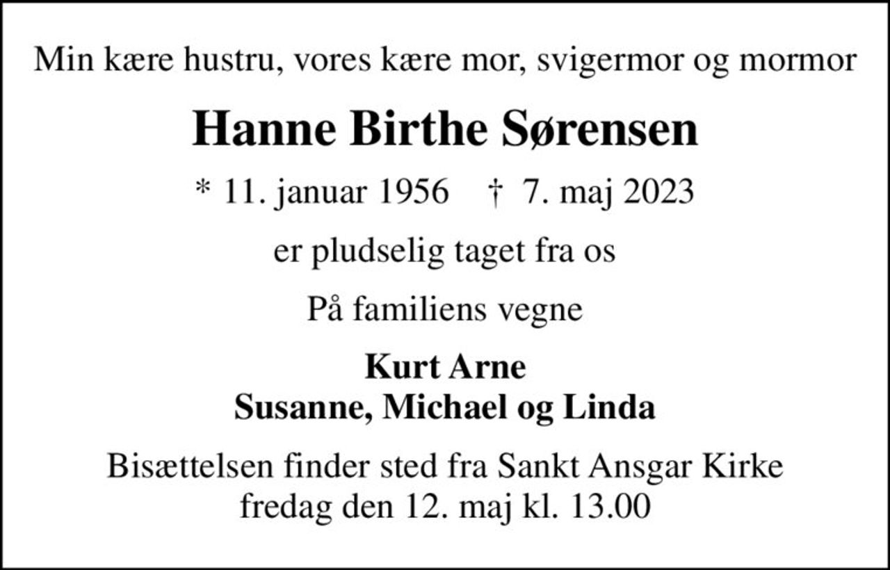 Min kære hustru, vores kære mor, svigermor og mormor
Hanne Birthe Sørensen
* 11. januar 1956    ✝ 7. maj 2023
er pludselig taget fra os
På familiens vegne
Kurt Arne Susanne, Michael og Linda
Bisættelsen finder sted fra Sankt Ansgar Kirke  fredag den 12. maj kl. 13.00