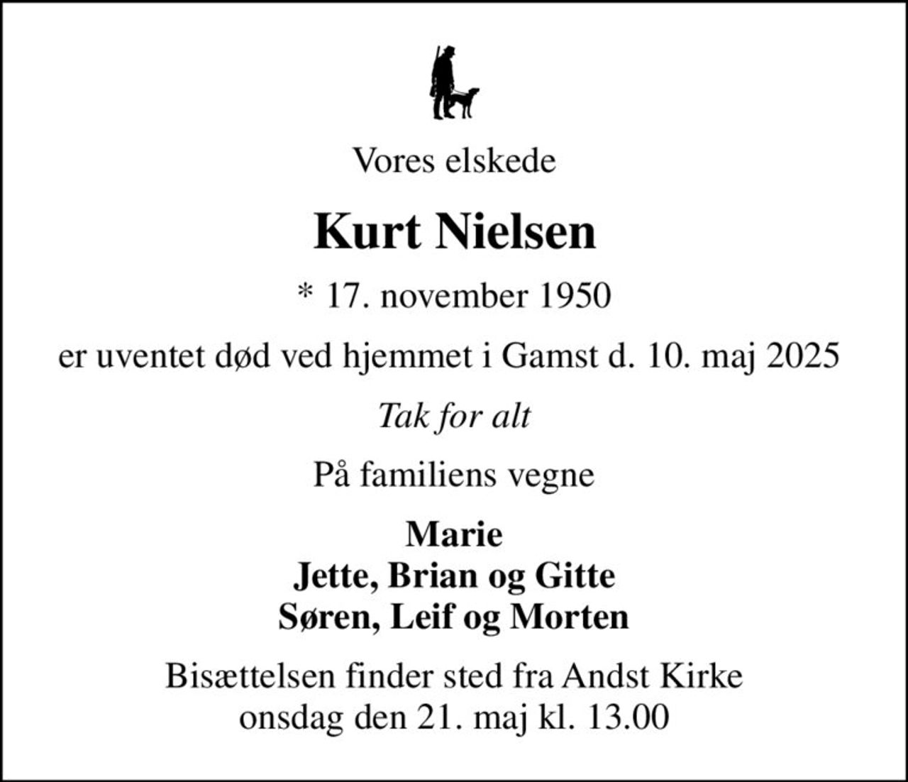 Vores elskede
Kurt Nielsen
* 17. november 1950
er uventet død ved hjemmet i Gamst d. 10. maj 2025 
Tak for alt
På familiens vegne
Marie Jette, Brian og Gitte Søren, Leif og Morten
Bisættelsen finder sted fra Andst Kirke  onsdag den 21. maj kl. 13.00