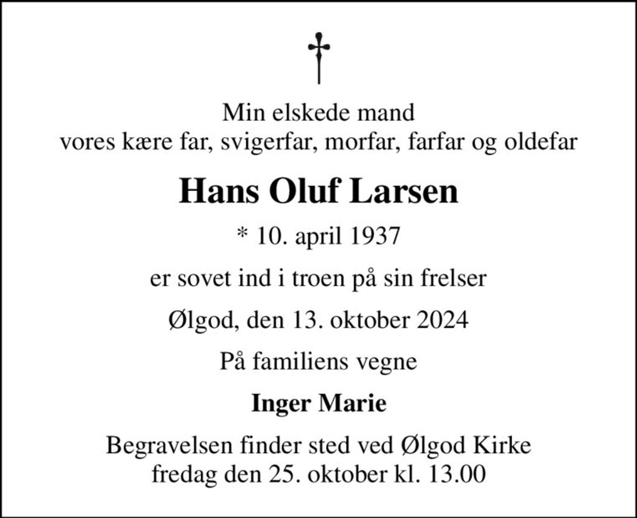 Min elskede mand vores kære far, svigerfar, morfar, farfar og oldefar
Hans Oluf Larsen
* 10. april 1937
er sovet ind i troen på sin frelser
Ølgod, den 13. oktober 2024
På familiens vegne
Inger Marie
Begravelsen finder sted ved Ølgod Kirke  fredag den 25. oktober kl. 13.00