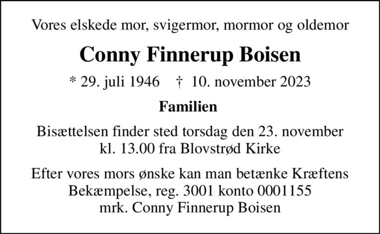 Vores elskede mor, svigermor, mormor og oldemor
Conny Finnerup Boisen
* 29. juli 1946    ✝ 10. november 2023
Familien 
Bisættelsen finder sted torsdag den 23. november kl. 13.00 fra Blovstrød Kirke
Efter vores mors ønske kan man betænke Kræftens Bekæmpelse, reg. 3001 konto 0001155 mrk. Conny Finnerup Boisen
I stedet for evt. blomster kan man betænke
					Kræftens Bekæmpelse reg.3001konto0001155mrk. Conny Finnerup
					Boisen