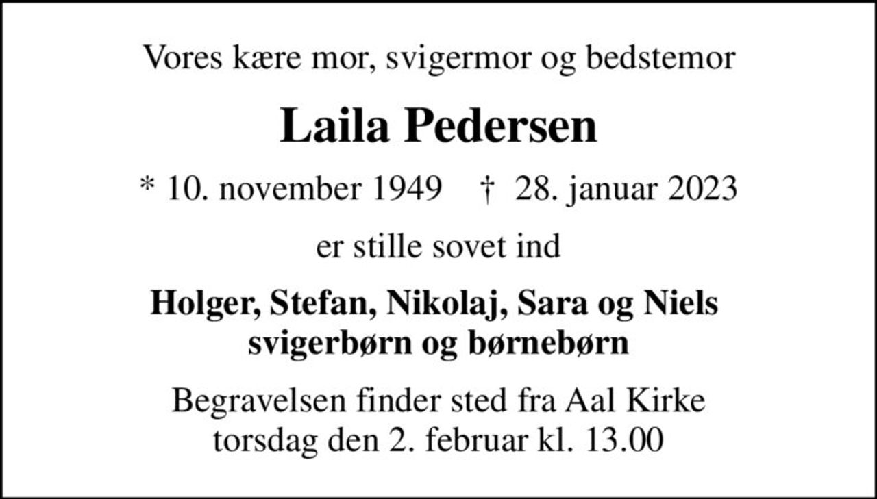 Vores kære mor, svigermor og bedstemor
Laila Pedersen
* 10. november 1949    ✝ 28. januar 2023
er stille sovet ind
Holger, Stefan, Nikolaj, Sara og Niels  svigerbørn og børnebørn
Begravelsen finder sted fra Aal Kirke  torsdag den 2. februar kl. 13.00