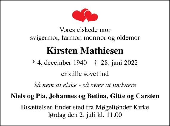 Vores elskede mor svigermor, farmor, mormor og oldemor
Kirsten Mathiesen
* 4. december 1940    &#x271d; 28. juni 2022
er stille sovet ind
Så nem at elske - så svær at undvære
Niels og Pia, Johannes og Betina, Gitte og Carsten
Bisættelsen finder sted fra Møgeltønder Kirke  lørdag den 2. juli kl. 11.00