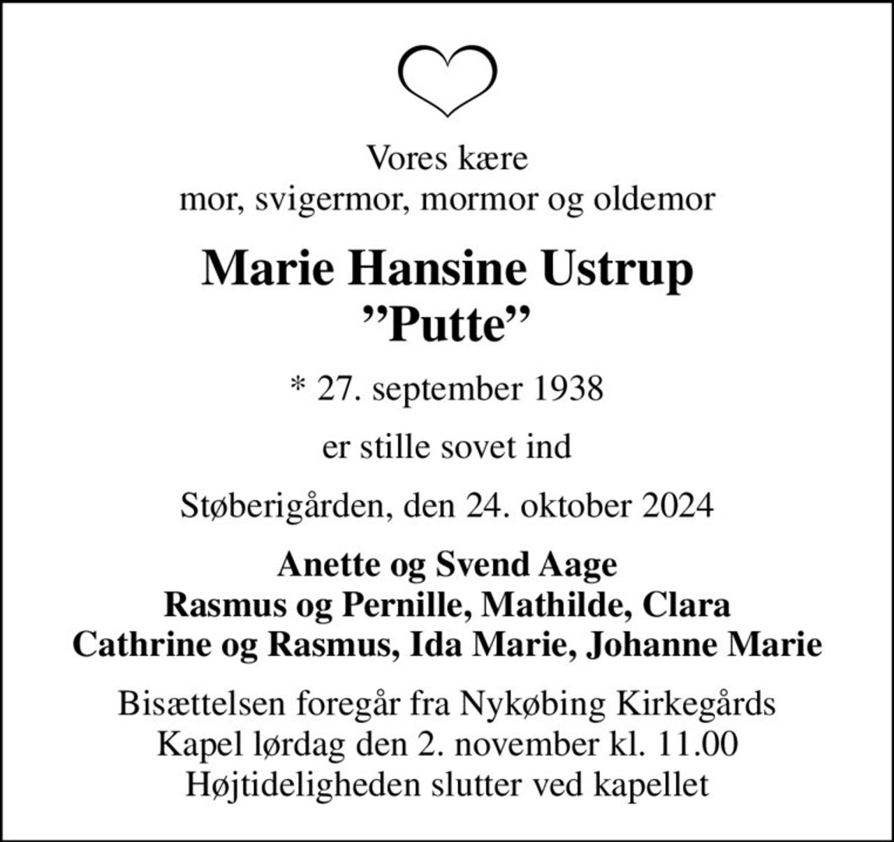 Vores kære mor, svigermor, mormor og oldemor
Marie Hansine Ustrup Putte
* 27. september 1938
er stille sovet ind
Støberigården, den 24. oktober 2024
Anette og Svend Aage Rasmus og Pernille, Mathilde, Clara Cathrine og Rasmus, Ida Marie, Johanne Marie
Bisættelsen foregår fra Nykøbing Kirkegårds Kapel  lørdag den 2. november kl. 11.00  Højtideligheden slutter ved kapellet