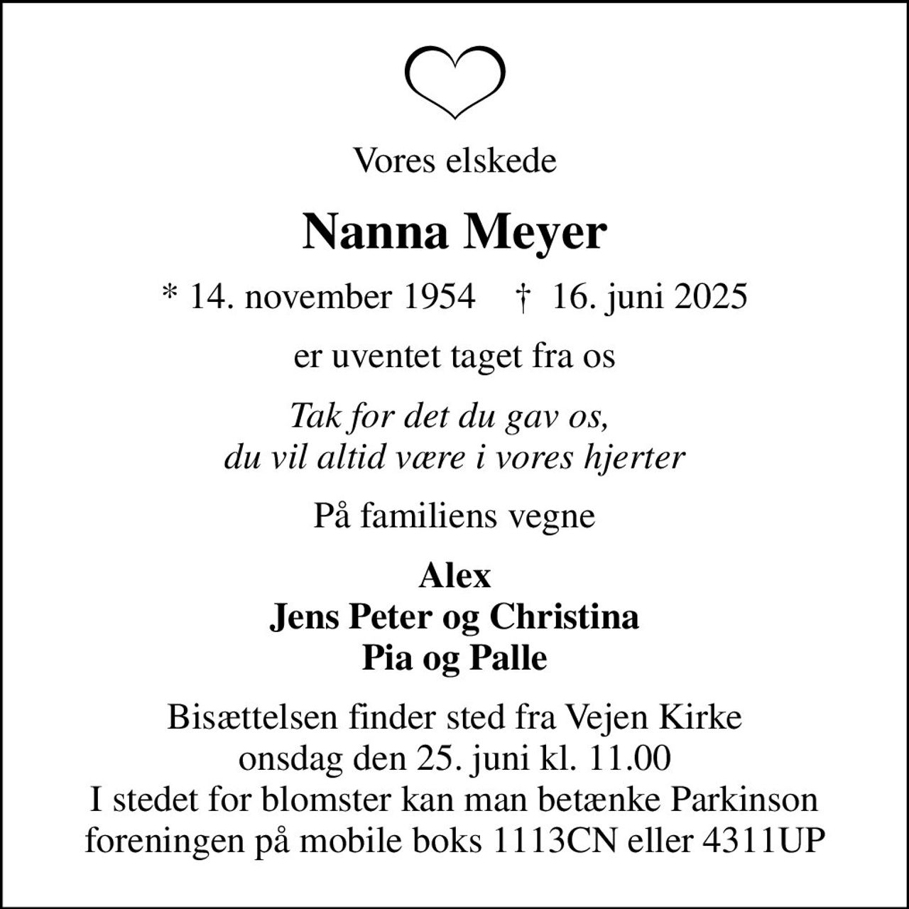 Vores elskede
Nanna Meyer
* 14. november 1954    ✝ 16. juni 2025
er uventet taget fra os
Tak for det du gav os,  du vil altid være i vores hjerter
På familiens vegne
Alex Jens Peter og Christina Pia og Palle
Bisættelsen finder sted fra Vejen Kirke  onsdag den 25. juni kl. 11.00  I stedet for blomster kan man betænke Parkinson foreningen på mobile boks 1113CN eller 4311UP