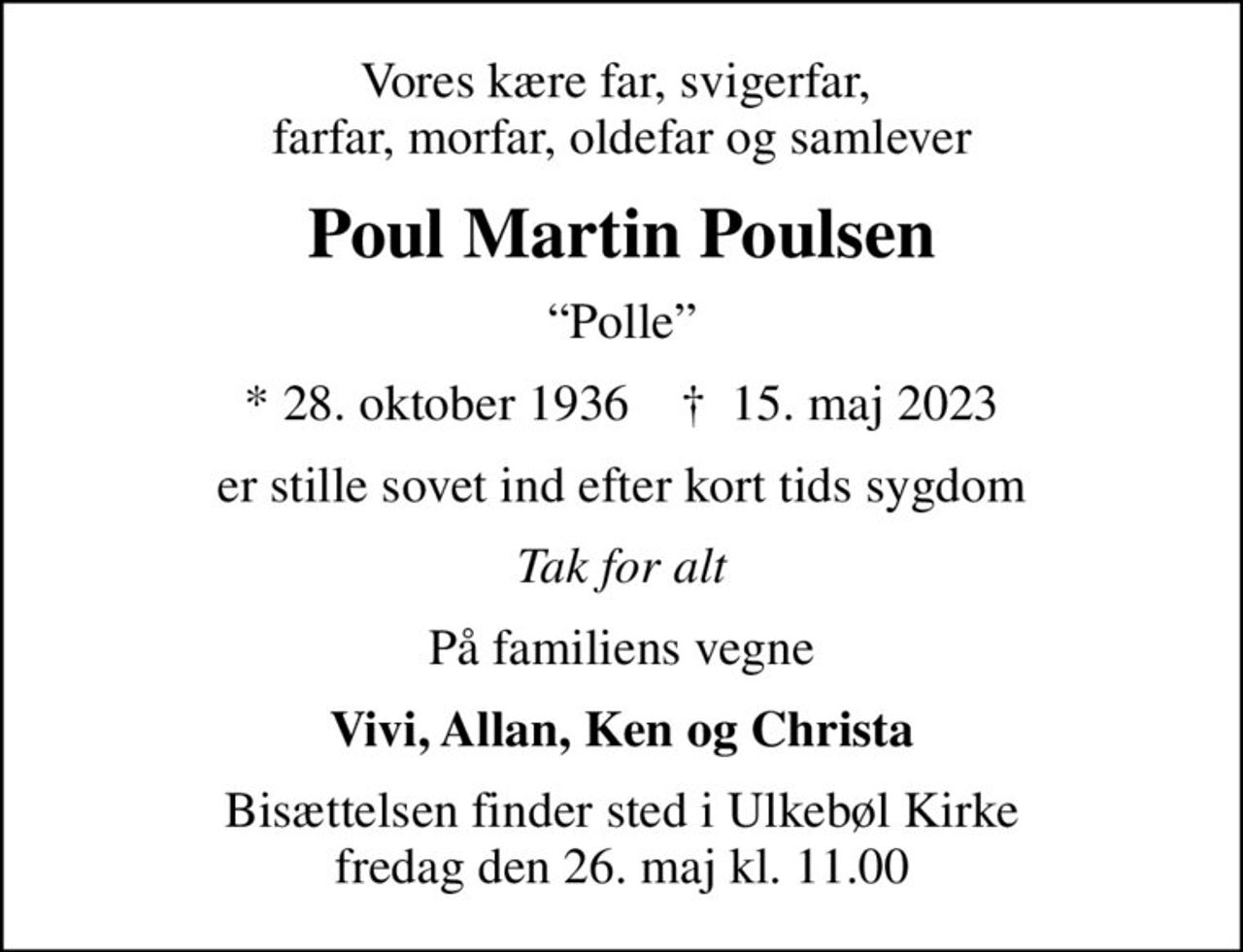 Vores kære far, svigerfar,  farfar, morfar, oldefar og samlever
Poul Martin Poulsen
Polle
* 28. oktober 1936    ✝ 15. maj 2023
er stille sovet ind efter kort tids sygdom
Tak for alt
På familiens vegne
Vivi, Allan, Ken og Christa
Bisættelsen finder sted i Ulkebøl Kirke  fredag den 26. maj kl. 11.00