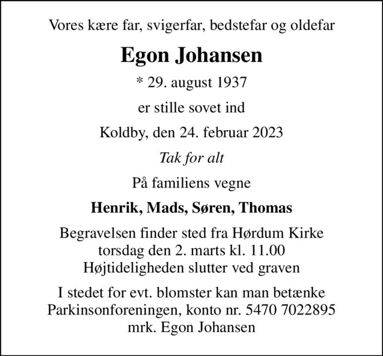 Vores kære far, svigerfar, bedstefar og oldefar
Egon Johansen
* 29. august 1937
er stille sovet ind
Koldby, den 24. februar 2023
Tak for alt
På familiens vegne
Henrik, Mads, Søren, Thomas
Begravelsen finder sted fra Hørdum Kirke  torsdag den 2. marts kl. 11.00  Højtideligheden slutter ved graven
I stedet for evt. blomster kan man betænke
					Parkinsonforeningen kontonr.54707022895mrk. Egon
					Johansen