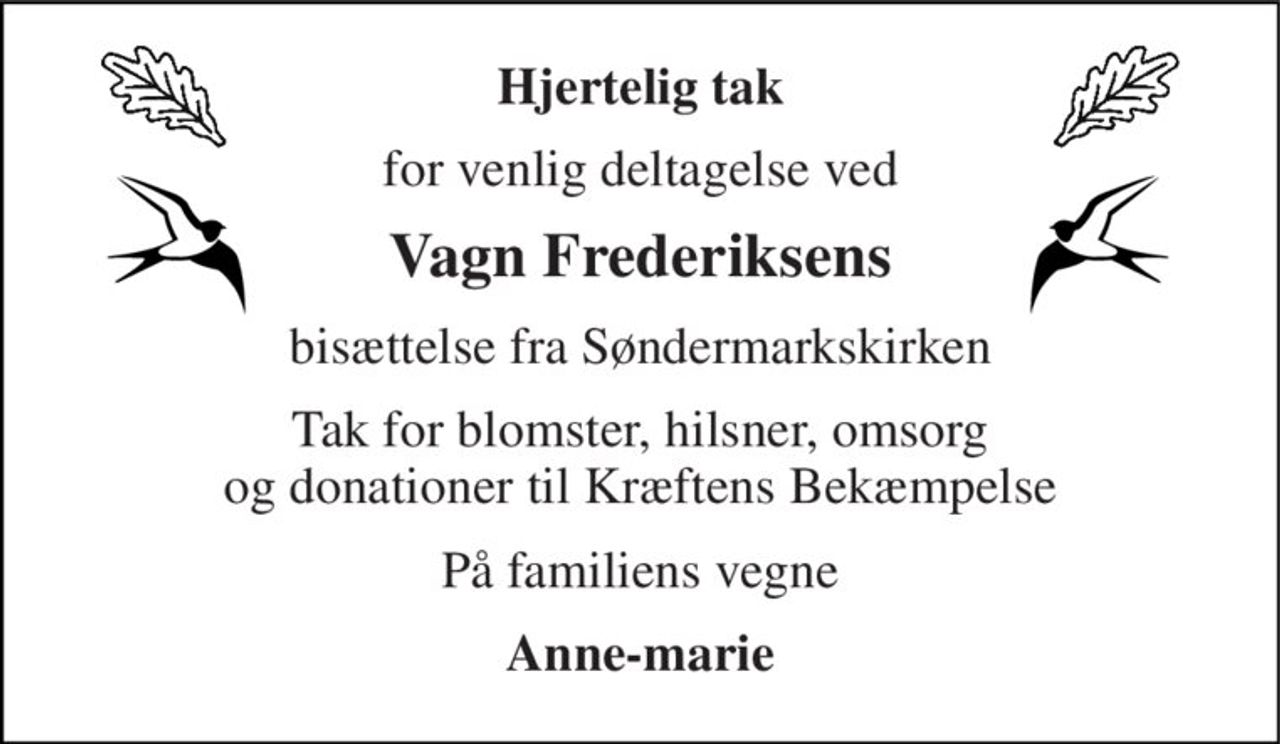 Hjertelig tak 
for venlig deltagelse ved 
Vagn Frederiksens 
bisættelse fra Søndermarkskirken 
Tak for blomster, hilsner, omsorg og donationer til Kræftens Bekæmpelse 
På familiens vegne 
Anne-marie