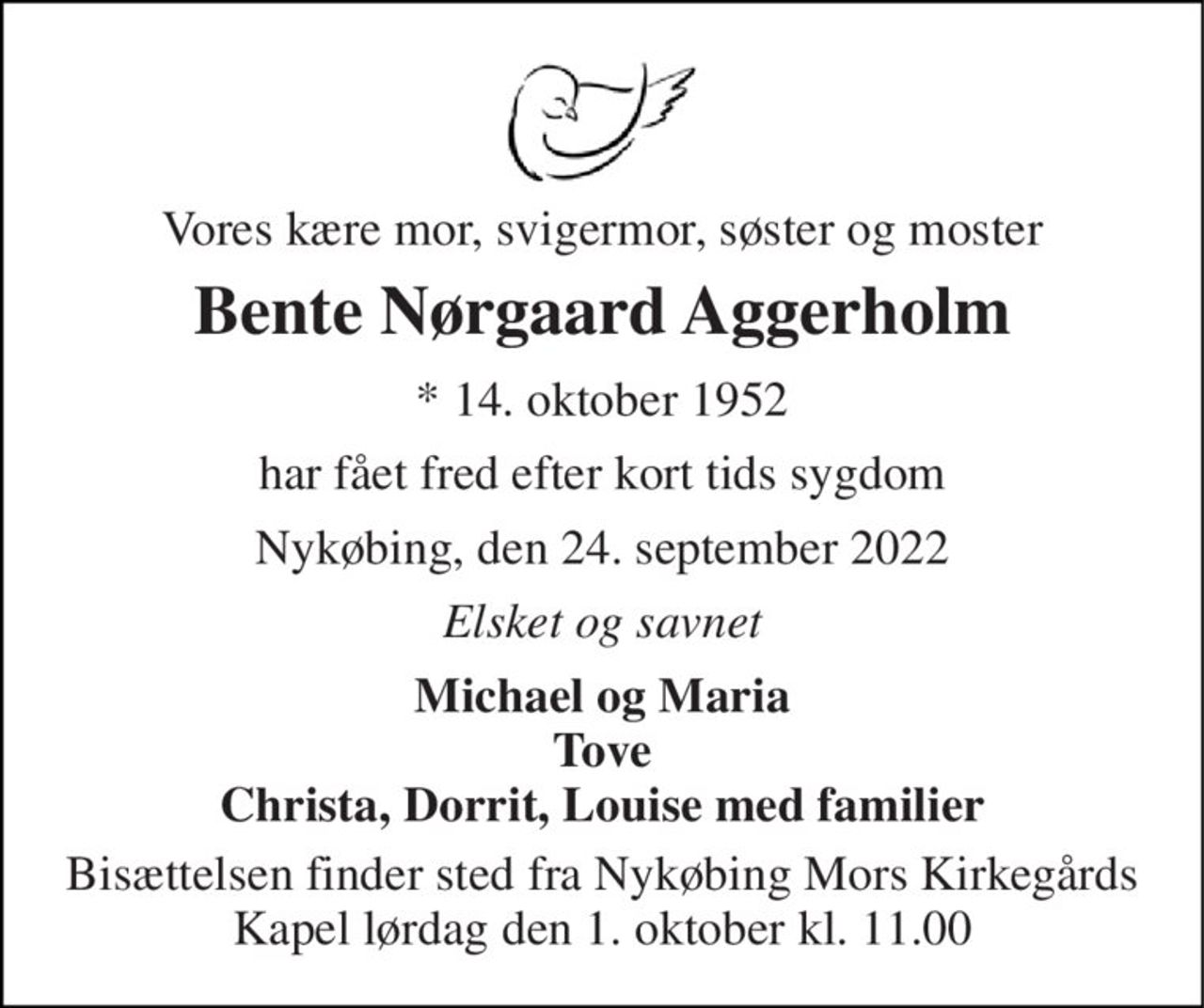 Vores kære mor, svigermor, søster og moster 
Bente Nørgaard Aggerholm 
* 14. oktober 1952 
har fået fred efter kort tids sygdom 
Nykøbing, den 24. september 2022 
Elsket og savnet 
Michael og Maria Tove Christa, Dorrit, Louise med familier 
Bisættelsen finder sted fra Nykøbing Mors Kirkegårds Kapel lørdag den 1. oktober kl. 11.00