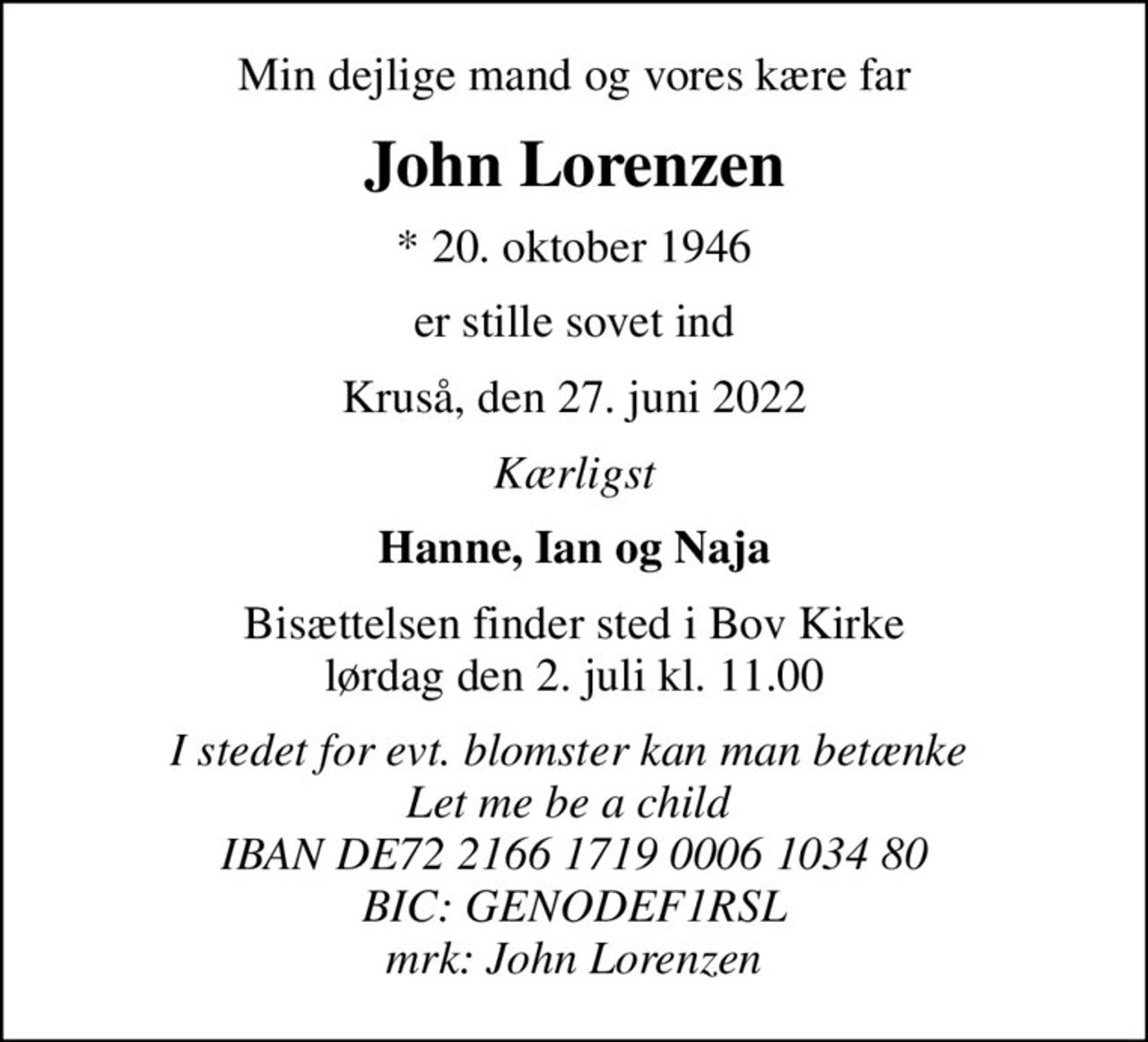 Min dejlige mand og vores kære far
John Lorenzen
* 20. oktober 1946
er stille sovet ind
Kruså, den 27. juni 2022
Kærligst
Hanne, Ian og Naja
Bisættelsen finder sted i Bov Kirke  lørdag den 2. juli kl. 11.00 
I stedet for evt. blomster kan man betænke  Let me be a child  IBAN DE72 2166 1719 0006 1034 80 BIC: GENODEF1RSL mrk: John Lorenzen
