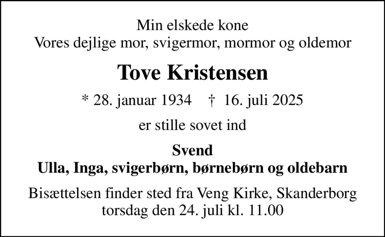 Min elskede kone Vores dejlige mor, svigermor, mormor og oldemor
Tove Kristensen
* 28. januar 1934    ✝ 16. juli 2025
er stille sovet ind
Svend Ulla, Inga, svigerbørn, børnebørn og oldebarn
Bisættelsen finder sted fra Veng Kirke, Skanderborg  torsdag den 24. juli kl. 11.00