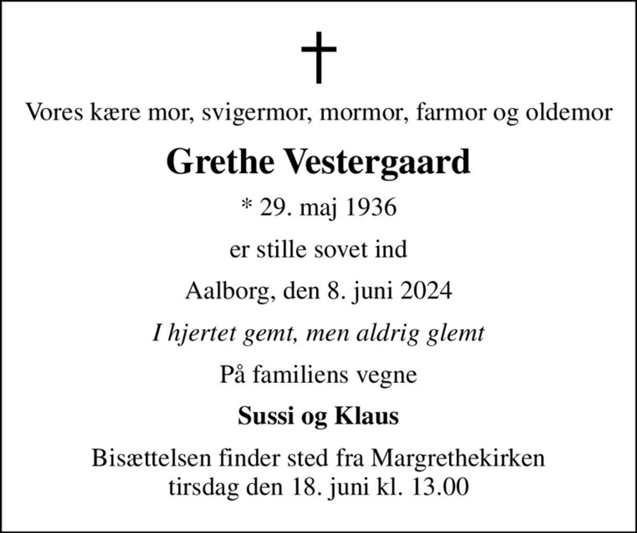 Vores kære mor, svigermor, mormor, farmor og oldemor
Grethe Vestergaard
* 29. maj 1936
er stille sovet ind
Aalborg, den 8. juni 2024
I hjertet gemt, men aldrig glemt
På familiens vegne
Sussi og Klaus
Bisættelsen finder sted fra Margrethekirken  tirsdag den 18. juni kl. 13.00