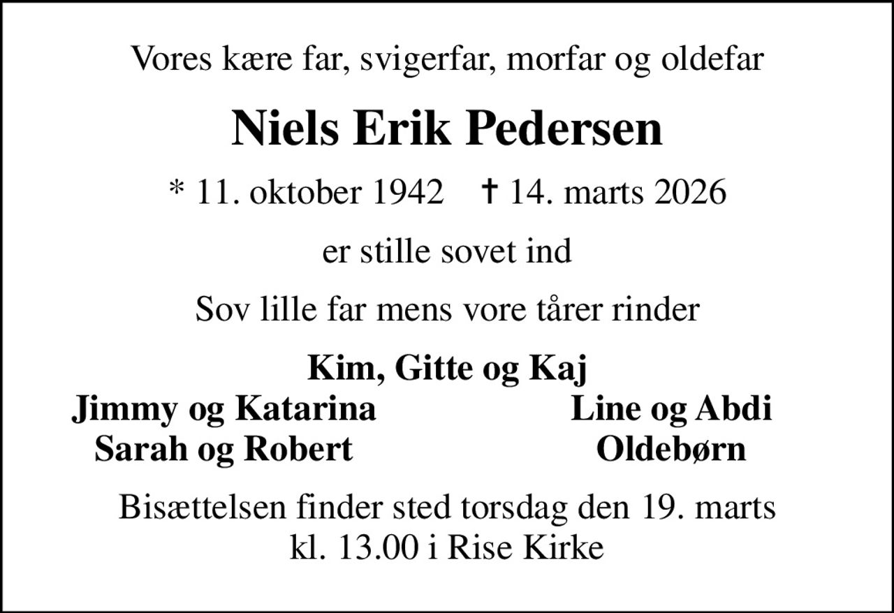 Vores kære far, svigerfar, morfar og oldefar
Niels Erik Pedersen
* 11. oktober 1942    ✝ 14. marts 2026
er stille sovet ind
Sov lille far mens vore tårer rinder
Kim, Gitte og Kaj
Jimmy og Katarina
Line og Abdi
Sarah og Robert
Oldebørn
Bisættelsen finder sted torsdag den 19. marts kl. 13.00 i Rise Kirke