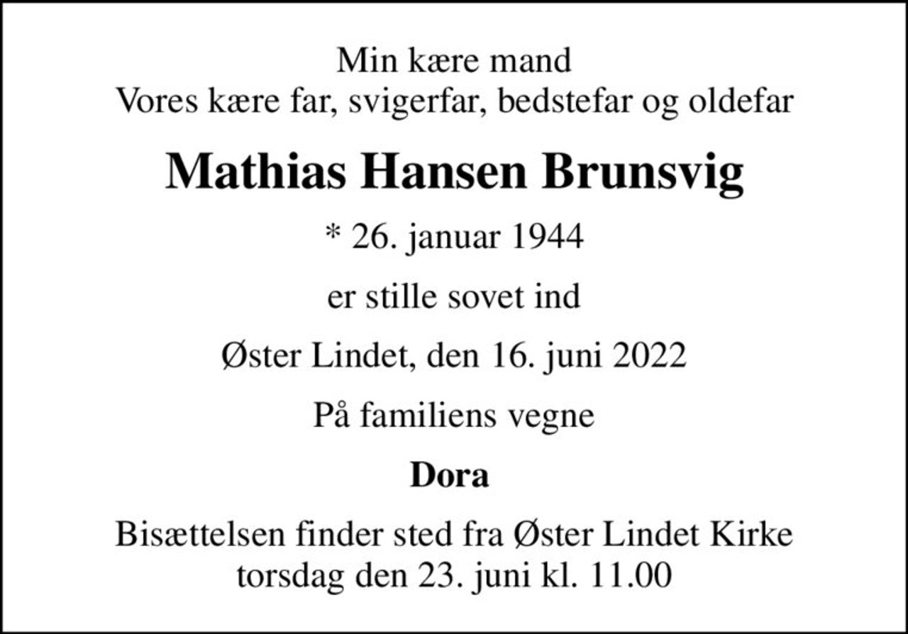 Min kære mand Vores kære far, svigerfar, bedstefar og oldefar
Mathias Hansen Brunsvig
* 26. januar 1944
er stille sovet ind
Øster Lindet, den 16. juni 2022
På familiens vegne
Dora 
Bisættelsen finder sted fra Øster Lindet Kirke  torsdag den 23. juni kl. 11.00