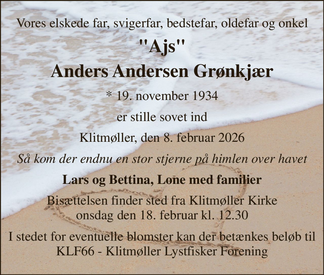 Vores elskede far, svigerfar, bedstefar, oldefar og onkel 
"Ajs" 
Anders Andersen Grønkjær 
* 19. november 1934 
er stille sovet ind 
Klitmøller, den 8. februar 2026 
Så kom der endnu en stor stjerne på himlen over havet 
Lars og Bettina, Lone med familier 
Bisættelsen finder sted fra Klitmøller Kirke onsdag den 18. februar kl. 12.30 
I stedet for eventuelle blomster kan der betænkes beløb til KLF66 - Klitmøller Lystfisker Forening