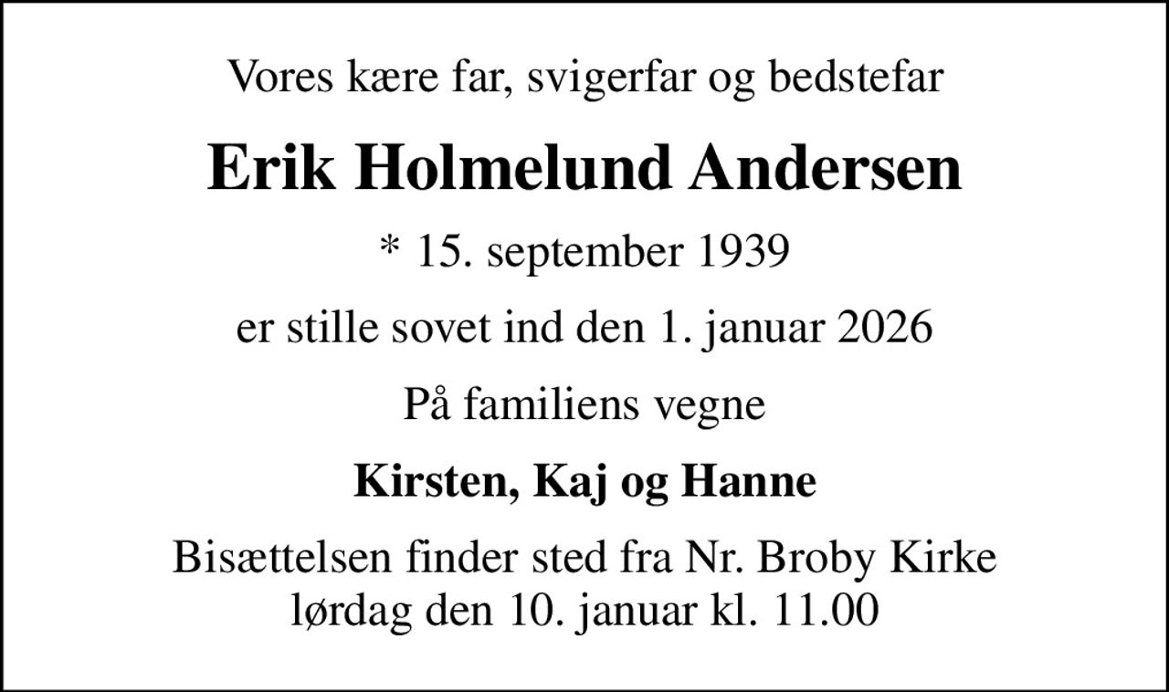 Vores kære far, svigerfar og bedstefar
Erik Holmelund Andersen
* 15. september 1939
er stille sovet ind den 1. januar 2026
På familiens vegne
Kirsten, Kaj og Hanne
Bisættelsen finder sted fra Nr. Broby Kirke  lørdag den 10. januar kl. 11.00