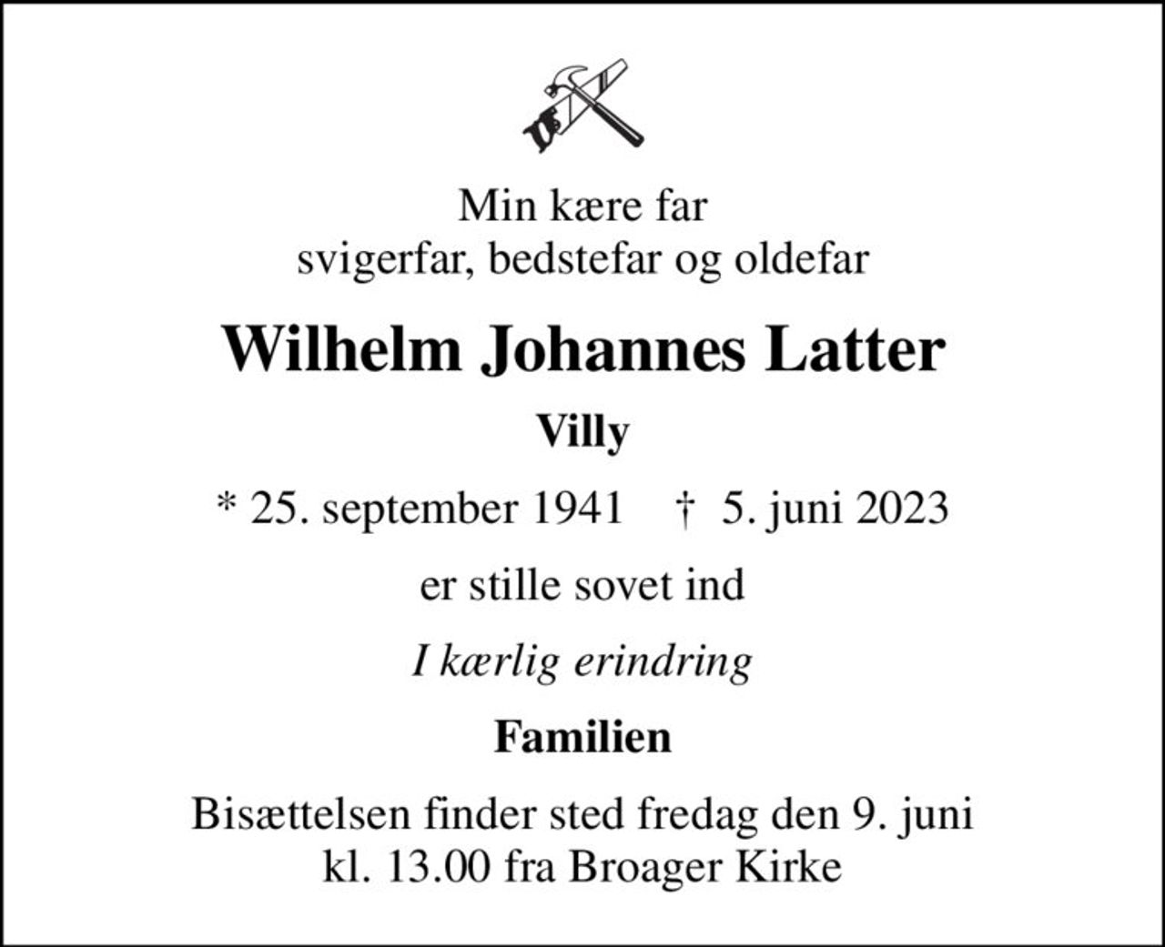 Min kære far svigerfar, bedstefar og oldefar
Wilhelm Johannes Latter
Villy
* 25. september 1941    ✝ 5. juni 2023
er stille sovet ind
I kærlig erindring
Familien
Bisættelsen finder sted fredag den 9. juni kl. 13.00 fra Broager Kirke