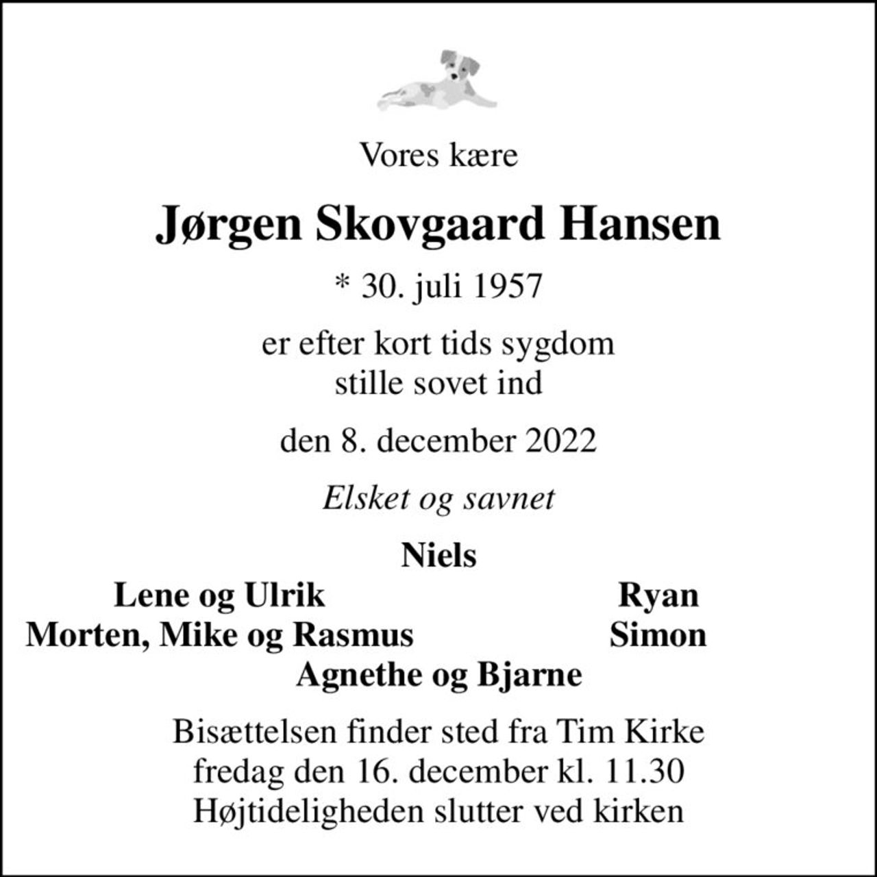 Vores kære
Jørgen Skovgaard Hansen
* 30. juli 1957
er efter kort tids sygdom stille sovet ind
den 8. december 2022
Elsket og savnet
Niels
Lene og Ulrik
Ryan
Morten, Mike og Rasmus
Simon
Bisættelsen finder sted fra Tim Kirke  fredag den 16. december kl. 11.30  Højtideligheden slutter ved kirken