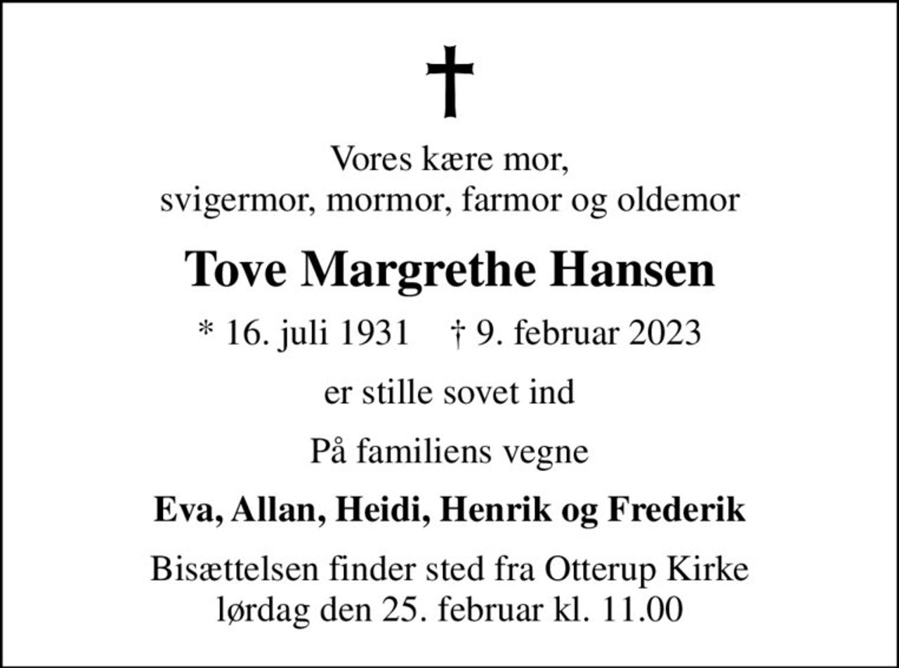 Vores kære mor, svigermor, mormor, farmor og oldemor
Tove Margrethe Hansen
* 16. juli 1931    ✝ 9. februar 2023
er stille sovet ind
På familiens vegne
Eva, Allan, Heidi, Henrik og Frederik
Bisættelsen finder sted fra Otterup Kirke  lørdag den 25. februar kl. 11.00