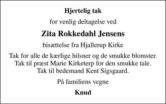 Hjertelig tak
for venlig deltagelse ved
Zita Rokkedahl Jensens
bisættelse fra Hjallerup Kirke
Tak for alle de kærlige hilsner og de smukke blomster. Tak til præst Marie Kirketerp for den smukke tale. Tak til bedemand Kent Sigsgaard.
På familiens vegne
Knud