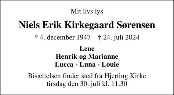 Mit livs lys
Niels Erik Kirkegaard Sørensen
* 4. december 1947    &#x271d; 24. juli 2024
Lene Henrik og Marianne Lucca - Luna - Louie
Bisættelsen finder sted fra Hjerting Kirke  tirsdag den 30. juli kl. 11.30