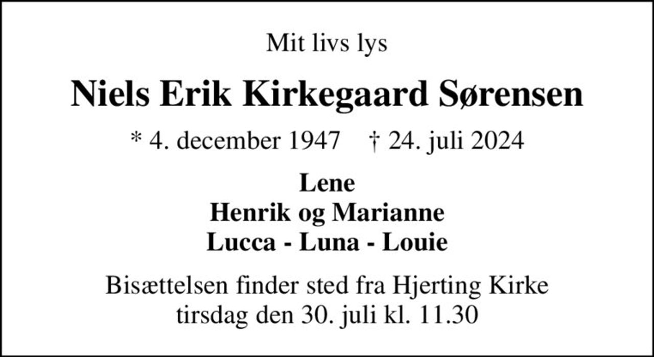Mit livs lys
Niels Erik Kirkegaard Sørensen
* 4. december 1947    ✝ 24. juli 2024
Lene Henrik og Marianne Lucca - Luna - Louie
Bisættelsen finder sted fra Hjerting Kirke  tirsdag den 30. juli kl. 11.30