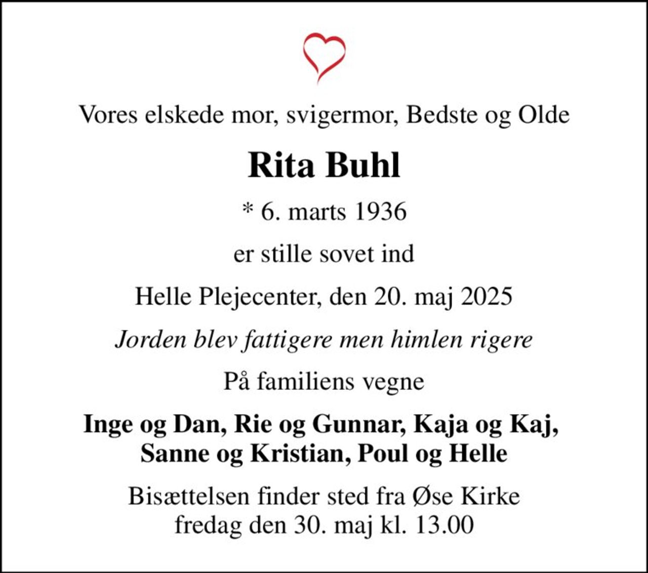 Vores elskede mor, svigermor, Bedste og Olde
Rita Buhl
* 6. marts 1936
er stille sovet ind
Helle Plejecenter, den 20. maj 2025
Jorden blev fattigere men himlen rigere
På familiens vegne
Inge og Dan, Rie og Gunnar, Kaja og Kaj,  Sanne og Kristian, Poul og Helle
Bisættelsen finder sted fra Øse Kirke  fredag den 30. maj kl. 13.00