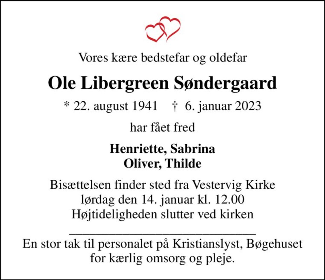 Vores kære bedstefar og oldefar
Ole Libergreen Søndergaard
* 22. august 1941    ✝ 6. januar 2023
har fået fred
Henriette, Sabrina Oliver, Thilde
Bisættelsen finder sted fra Vestervig Kirke  lørdag den 14. januar kl. 12.00  Højtideligheden slutter ved kirken ____________________________ En stor tak til personalet på Kristianslyst, Bøgehuset for kærlig omsorg og pleje.