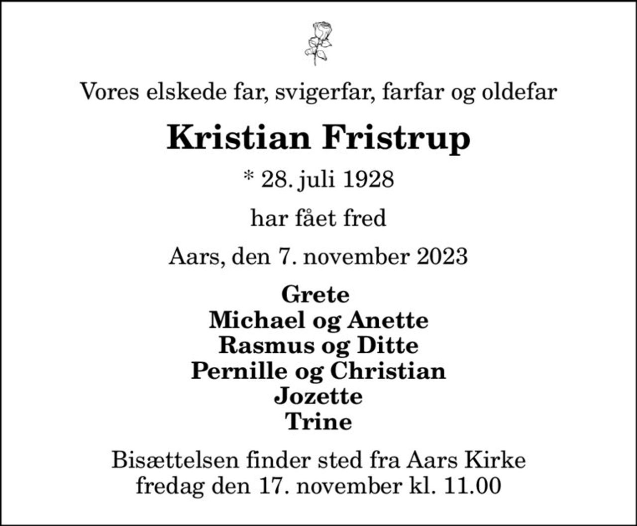 Vores elskede far, svigerfar, farfar og oldefar
Kristian Fristrup
* 28. juli 1928
har fået fred
Aars, den 7. november 2023
Grete  Michael og Anette Rasmus og Ditte Pernille og Christian Jozette Trine
Bisættelsen finder sted fra Aars Kirke  fredag den 17. november kl. 11.00
