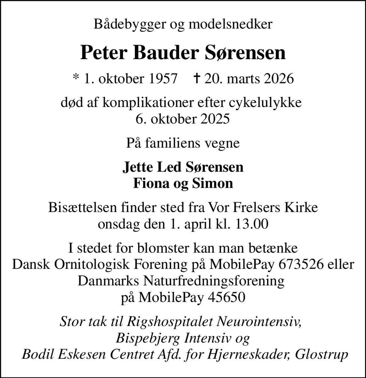 Bådebygger og modelsnedker
Peter Bauder Sørensen
* 1. oktober 1957    ✝ 20. marts 2026
død af komplikationer efter cykelulykke  6. oktober 2025
På familiens vegne
Jette Led Sørensen Fiona og Simon
Bisættelsen finder sted fra Vor Frelsers Kirke  onsdag den 1. april kl. 13.00 
I stedet for blomster kan man betænke Dansk Ornitologisk Forening på MobilePay 673526 eller Danmarks Naturfredningsforening  på MobilePay 45650
Stor tak til Rigshospitalet Neurointensiv,  Bispebjerg Intensiv og  Bodil Eskesen Centret Afd. for Hjerneskader, Glostrup