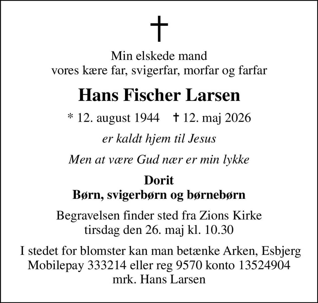 Min elskede mand vores kære far, svigerfar, morfar og farfar
Hans Fischer Larsen
* 12. august 1944    ✝ 12. maj 2026
er kaldt hjem til Jesus
Men at være Gud nær er min lykke
Dorit Børn, svigerbørn og børnebørn
Begravelsen finder sted fra Zions Kirke  tirsdag den 26. maj kl. 10.30 
 I stedet for blomster kan man betænke Arken, Esbjerg Mobilepay 333214 eller reg 9570 konto 13524904 mrk. Hans Larsen