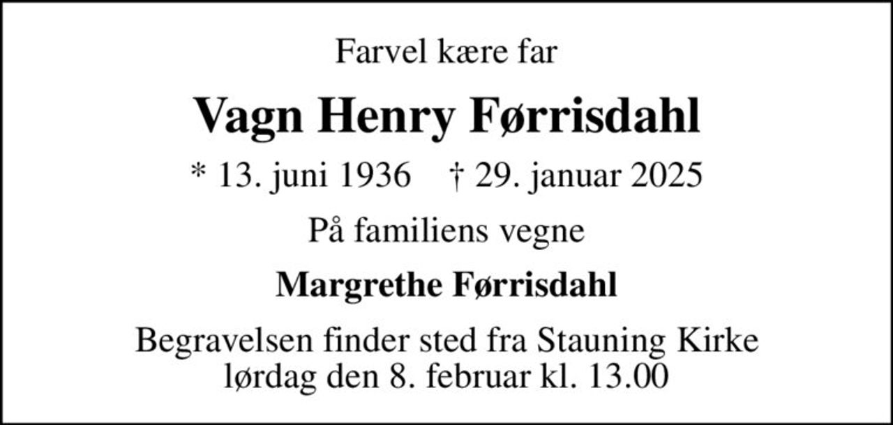 Farvel kære far
Vagn Henry Førrisdahl
* 13. juni 1936    ✝ 29. januar 2025
På familiens vegne
Margrethe Førrisdahl
Begravelsen finder sted fra Stauning Kirke  lørdag den 8. februar kl. 13.00
