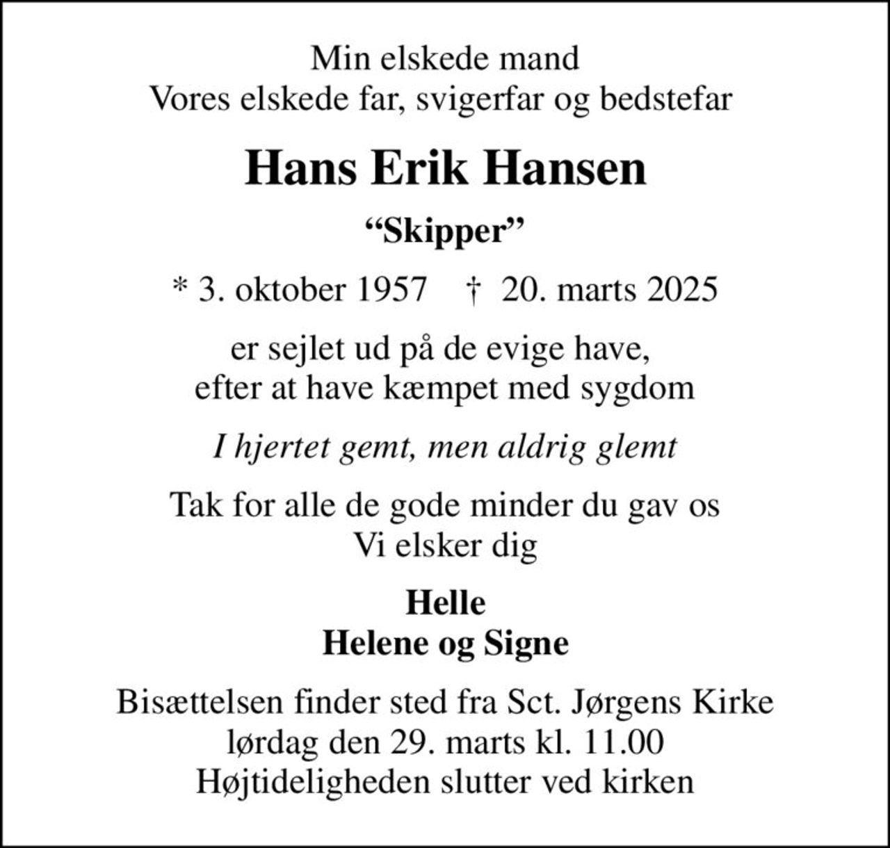 Min elskede mand Vores elskede far, svigerfar og bedstefar 
Hans Erik Hansen
Skipper
* 3. oktober 1957    ✝ 20. marts 2025
er sejlet ud på de evige have,  efter at have kæmpet med sygdom
I hjertet gemt, men aldrig glemt
Tak for alle de gode minder du gav os Vi elsker dig
Helle Helene og Signe
Bisættelsen finder sted fra Sct. Jørgens Kirke  lørdag den 29. marts kl. 11.00  Højtideligheden slutter ved kirken