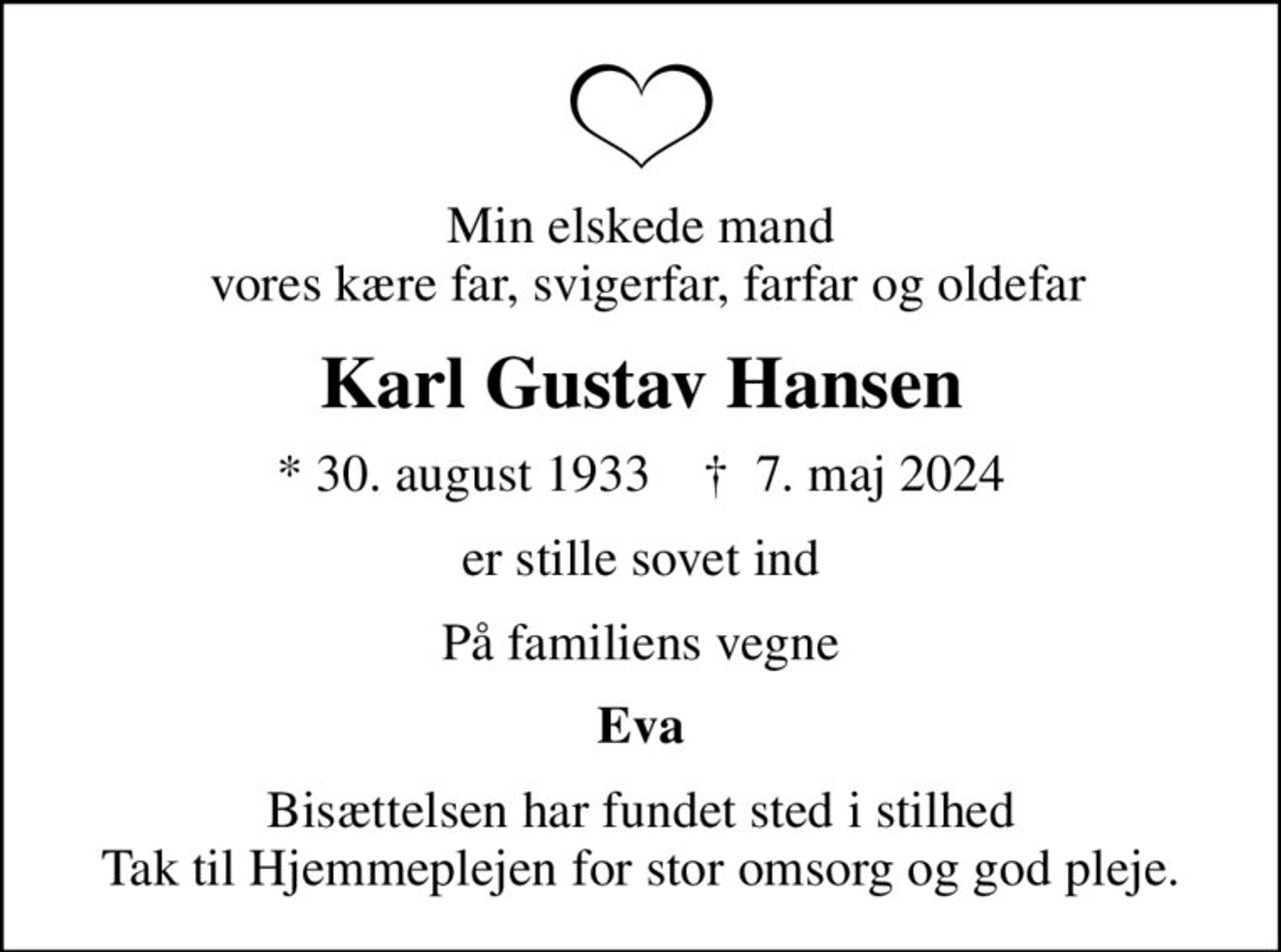 Min elskede mand  vores kære far, svigerfar, farfar og oldefar
Karl Gustav Hansen
* 30. august 1933    ✝ 7. maj 2024
er stille sovet ind
På familiens vegne
Eva
Bisættelsen har fundet sted i stilhed Tak til Hjemmeplejen for stor omsorg og god pleje.