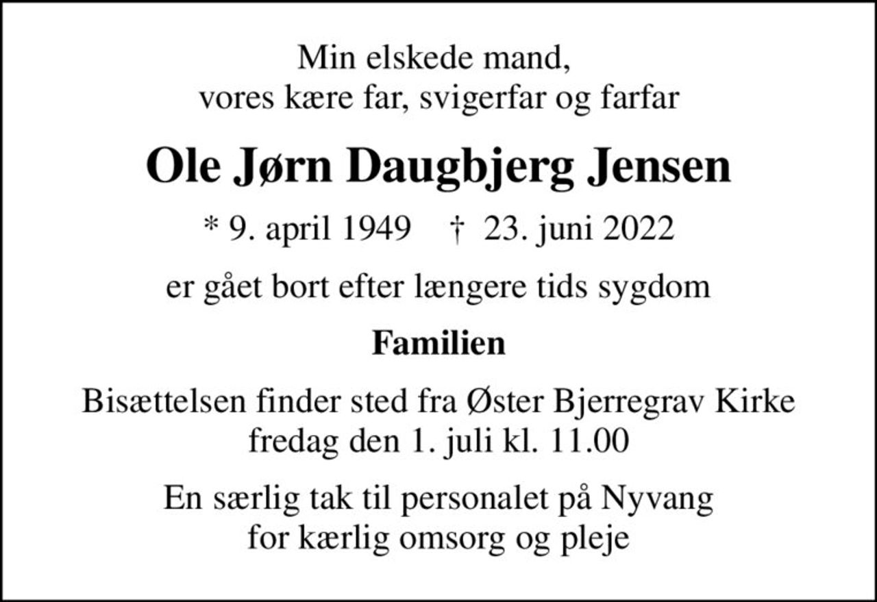 Min elskede mand,  vores kære far, svigerfar og farfar
Ole Jørn Daugbjerg Jensen
* 9. april 1949    ✝ 23. juni 2022
er gået bort efter længere tids sygdom
Familien
Bisættelsen finder sted fra Øster Bjerregrav Kirke  fredag den 1. juli kl. 11.00 
En særlig tak til personalet på Nyvang for kærlig omsorg og pleje