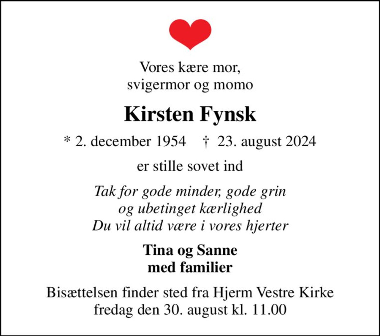 Vores kære mor, svigermor og momo
Kirsten Fynsk
* 2. december 1954    ✝ 23. august 2024
er stille sovet ind
Tak for gode minder, gode grin og ubetinget kærlighed Du vil altid være i vores hjerter
Tina og Sanne med familier
Bisættelsen finder sted fra Hjerm Vestre Kirke  fredag den 30. august kl. 11.00