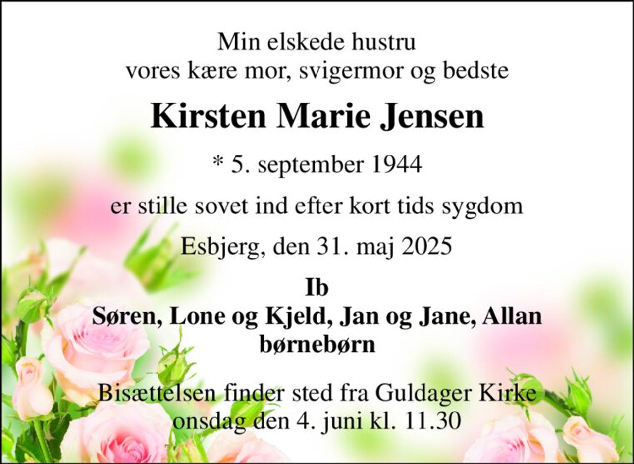 Min elskede hustru vores kære mor, svigermor og bedste 
Kirsten Marie Jensen 
*​ 5. september 1944 
er stille sovet ind efter kort tids sygdom 
Esbjerg, den 31. maj 2025 
Ib Søren, Lone og Kjeld, Jan og Jane, Allan børnebørn 
Bisættelsen​ finder sted fra Guldager Kirke​ onsdag den 4. juni​ kl. 11.30