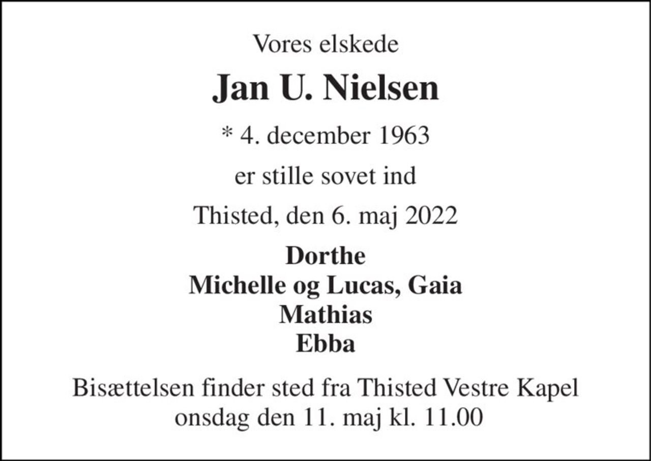 Vores elskede 
Jan U. Nielsen 
*​ 4. december 1963 
er stille sovet ind 
Thisted, den 6. maj 2022 
Dorthe Michelle og Lucas, Gaia Mathias Ebba 
Bisættelsen​ finder sted fra Thisted Vestre Kapel  onsdag den 11. maj​ kl. 11.00