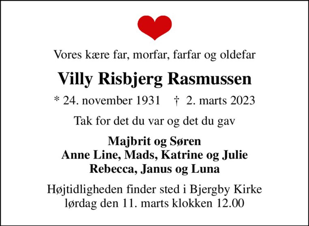 Vores kære far, morfar, farfar og oldefar
Villy Risbjerg Rasmussen
* 24. november 1931    ✝ 2. marts 2023
Tak for det du var og det du gav
Majbrit og Søren Anne Line, Mads, Katrine og Julie Rebecca, Janus og Luna
Højtidligheden finder sted i Bjergby Kirke lørdag den 11. marts klokken 12.00