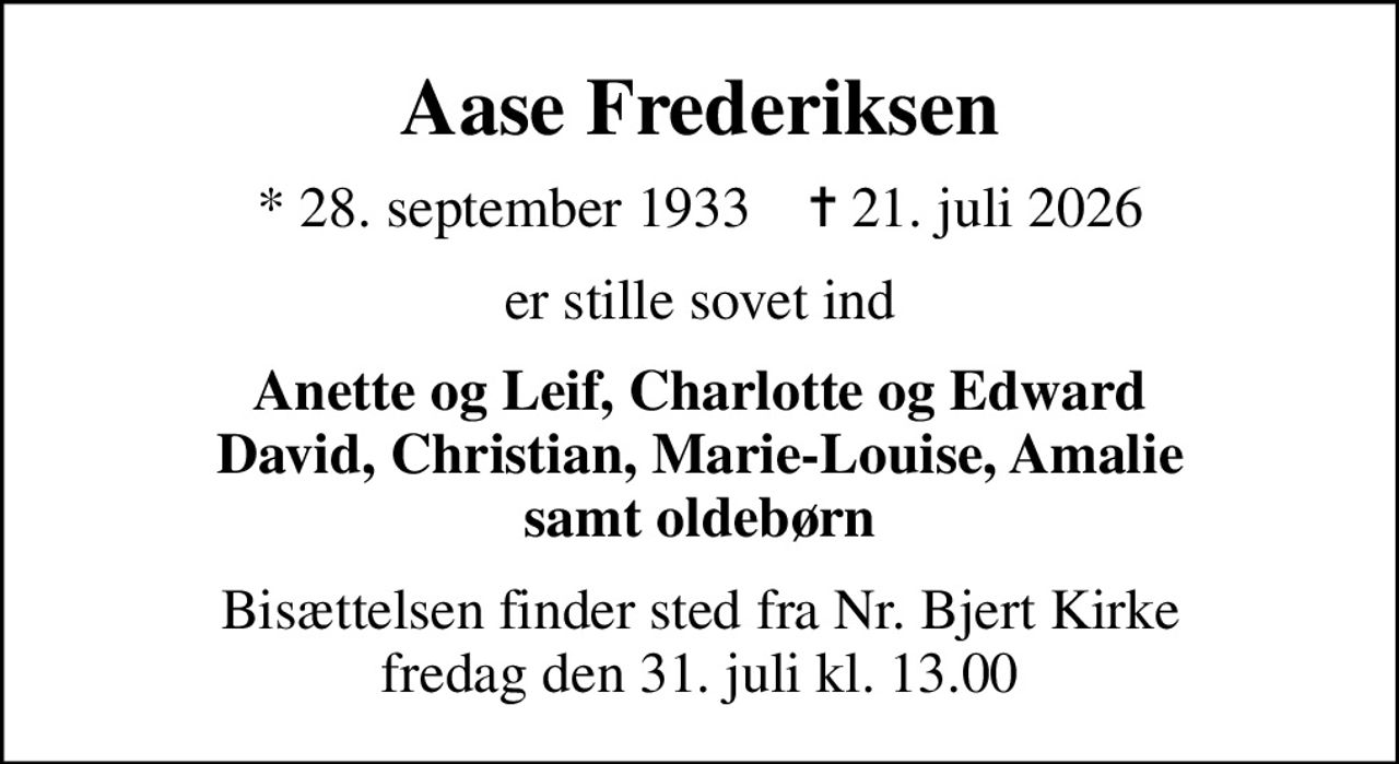 Aase Frederiksen
* 28. september 1933    ✝ 21. juli 2026
er stille sovet ind
Anette og Leif, Charlotte og Edward David, Christian, Marie-Louise, Amalie samt oldebørn
Bisættelsen finder sted fra Nr. Bjert Kirke  fredag den 31. juli kl. 13.00