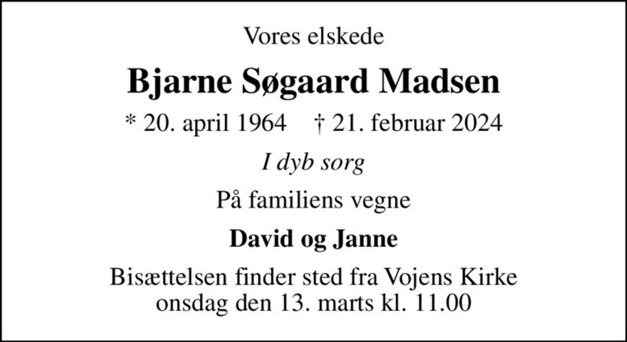 Vores elskede
Bjarne Søgaard Madsen
* 20. april 1964    ✝ 21. februar 2024
I dyb sorg
På familiens vegne
David og Janne
Bisættelsen finder sted fra Vojens Kirke  onsdag den 13. marts kl. 11.00
