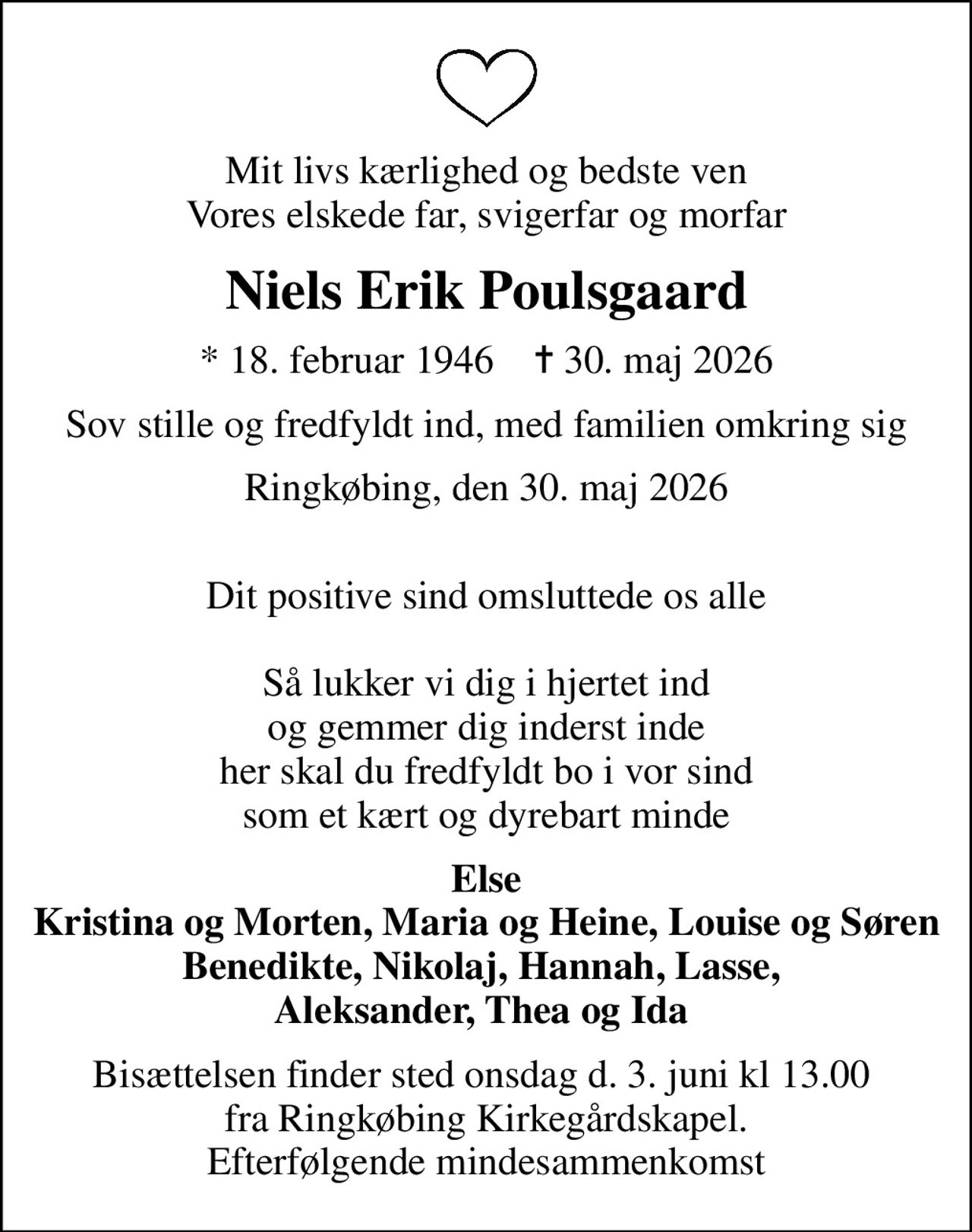 Mit livs kærlighed og bedste ven Vores elskede far, svigerfar og morfar
Niels Erik Poulsgaard
* 18. februar 1946    ✝ 30. maj 2026
Sov stille og fredfyldt ind, med familien omkring sig
Ringkøbing, den 30. maj 2026
 Dit positive sind omsluttede os alle  Så lukker vi dig i hjertet ind og gemmer dig inderst inde her skal du fredfyldt bo i vor sind som et kært og dyrebart minde
Else Kristina og Morten, Maria og Heine, Louise og Søren Benedikte, Nikolaj, Hannah, Lasse,  Aleksander, Thea og Ida 
Bisættelsen finder sted onsdag d. 3. juni kl 13.00  fra Ringkøbing Kirkegårdskapel. Efterfølgende mindesammenkomst