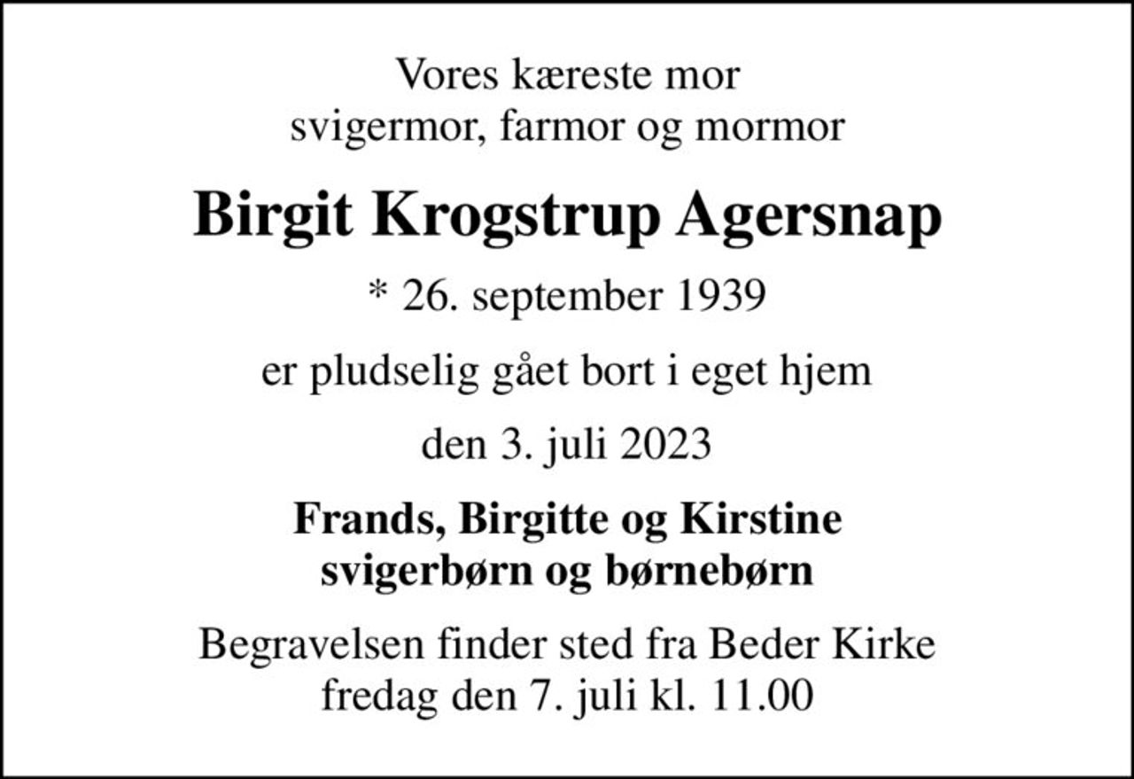 Vores kæreste mor svigermor, farmor og mormor
Birgit Krogstrup Agersnap
* 26. september 1939
er pludselig gået bort i eget hjem
den 3. juli 2023
Frands, Birgitte og Kirstine svigerbørn og børnebørn
Begravelsen finder sted fra Beder Kirke  fredag den 7. juli kl. 11.00