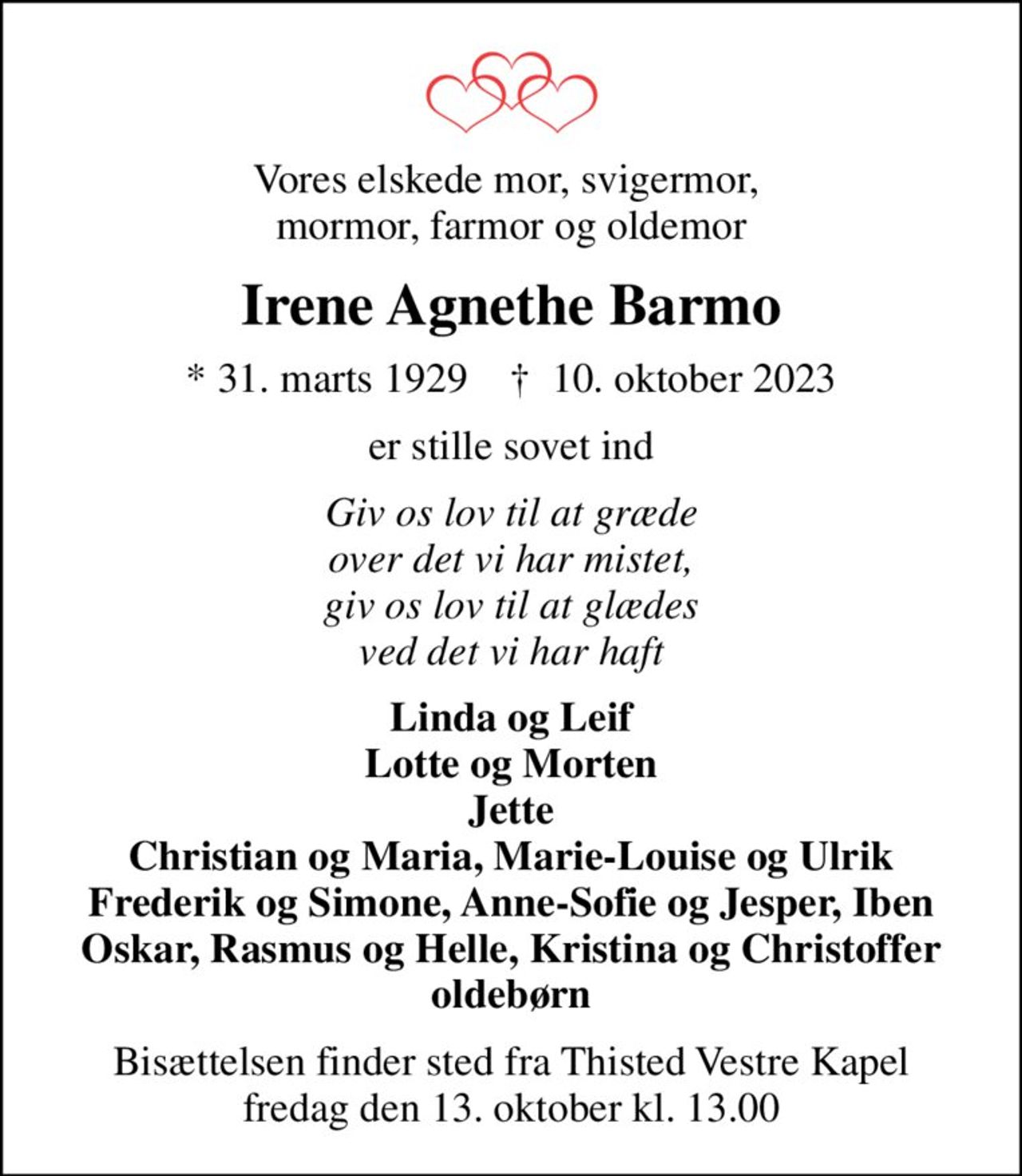 Vores elskede mor, svigermor,  mormor, farmor og oldemor
Irene Agnethe Barmo
* 31. marts 1929    ✝ 10. oktober 2023
er stille sovet ind
Giv os lov til at græde over det vi har mistet, giv os lov til at glædes ved det vi har haft
Linda og Leif Lotte og Morten Jette Christian og Maria, Marie-Louise og Ulrik Frederik og Simone, Anne-Sofie og Jesper, Iben Oskar, Rasmus og Helle, Kristina og Christoffer oldebørn
Bisættelsen finder sted fra Thisted Vestre Kapel  fredag den 13. oktober kl. 13.00