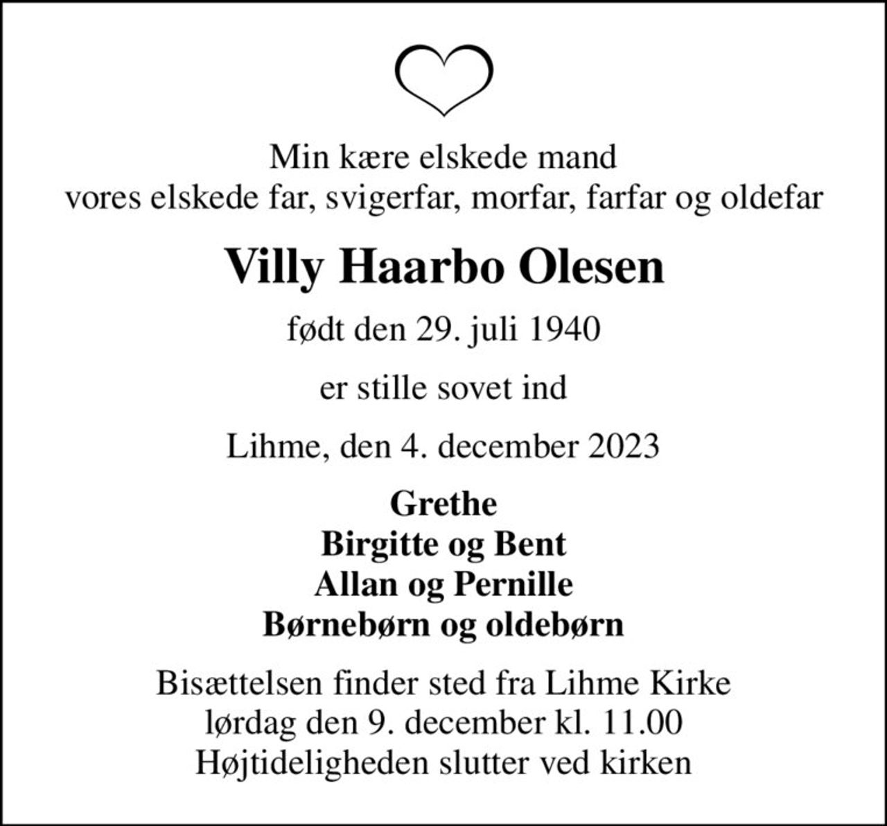 Min kære elskede mand vores elskede far, svigerfar, morfar, farfar og oldefar
Villy Haarbo Olesen
født den 29. juli 1940
er stille sovet ind
Lihme, den 4. december 2023
Grethe Birgitte og Bent Allan og Pernille Børnebørn og oldebørn
Bisættelsen finder sted fra Lihme Kirke  lørdag den 9. december kl. 11.00  Højtideligheden slutter ved kirken