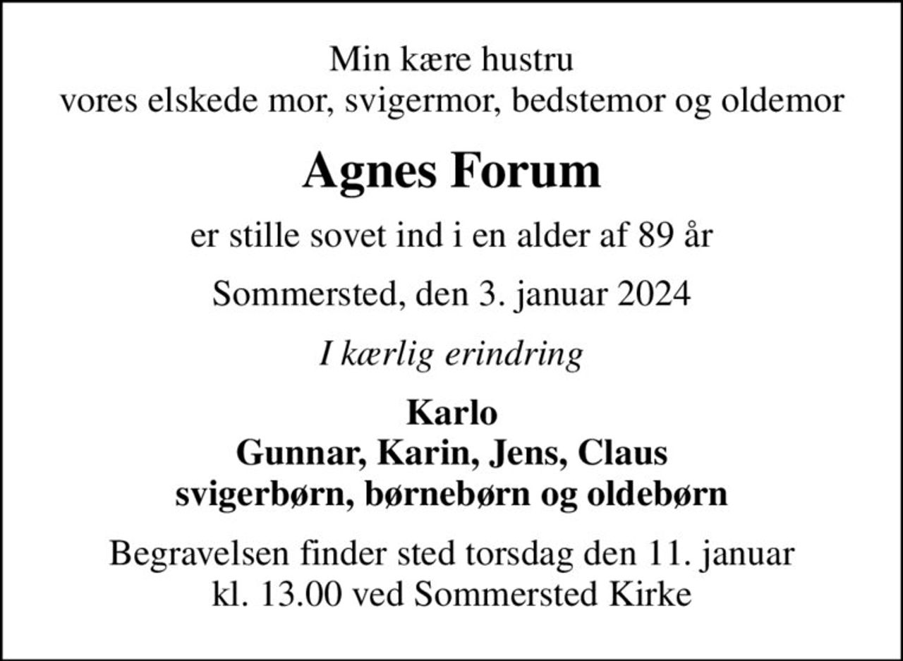 Min kære hustru vores elskede mor, svigermor, bedstemor og oldemor
Agnes Forum
er stille sovet ind i en alder af 89 år
Sommersted, den 3. januar 2024
I kærlig erindring
Karlo Gunnar, Karin, Jens, Claus svigerbørn, børnebørn og oldebørn
Begravelsen finder sted torsdag den 11. januar kl. 13.00 ved Sommersted Kirke