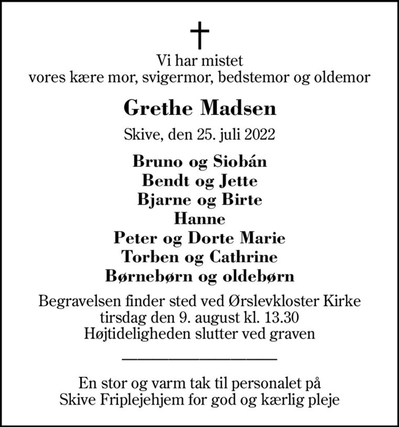 Vi har mistet vores kære mor, svigermor, bedstemor og oldemor
Grethe Madsen
Skive, den 25. juli 2022
Bruno og Siobán Bendt og Jette Bjarne og Birte Hanne Peter og Dorte Marie Torben og Cathrine Børnebørn og oldebørn
Begravelsen finder sted ved Ørslevkloster Kirke  tirsdag den 9. august kl. 13.30  Højtideligheden slutter ved graven
En stor og varm tak til personalet på Skive Friplejehjem for god og kærlig pleje