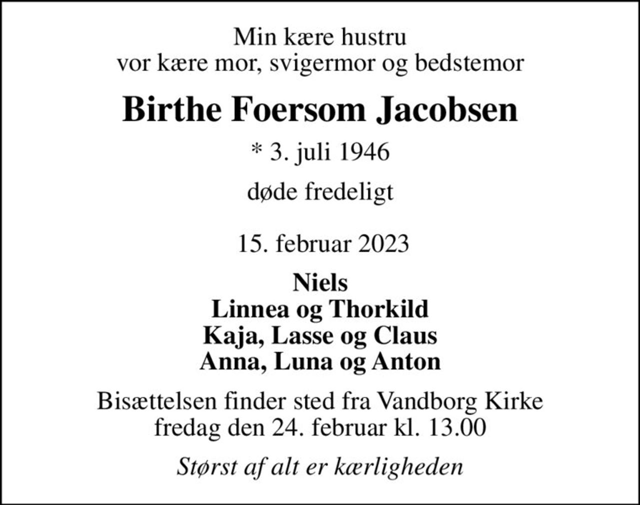 Min kære hustru vor kære mor, svigermor og bedstemor
Birthe Foersom Jacobsen
* 3. juli 1946
døde fredeligt   15. februar 2023
Niels Linnea og Thorkild Kaja, Lasse og Claus Anna, Luna og Anton
Bisættelsen finder sted fra Vandborg Kirke  fredag den 24. februar kl. 13.00 
Størst af alt er kærligheden