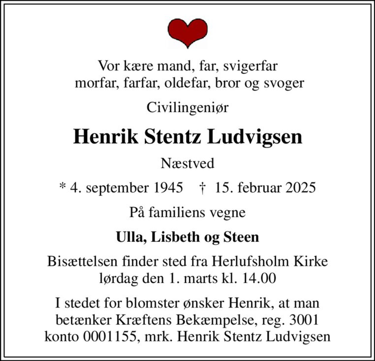 Vor kære mand, far, svigerfar  morfar, farfar, oldefar, bror og svoger
Civilingeniør
Henrik Stentz Ludvigsen
Næstved
* 4. september 1945    ✝ 15. februar 2025
På familiens vegne
Ulla, Lisbeth og Steen
Bisættelsen finder sted fra Herlufsholm Kirke  lørdag den 1. marts kl. 14.00 
I stedet for evt. blomster kan man betænke
					Kræftens Bekæmpelse reg.3001konto0001155mrk. Henrik Stentz
					Ludvigsen
I stedet for blomster ønsker Henrik, at man betænker Kræftens Bekæmpelse, reg. 3001 konto 0001155, mrk. Henrik Stentz Ludvigsen